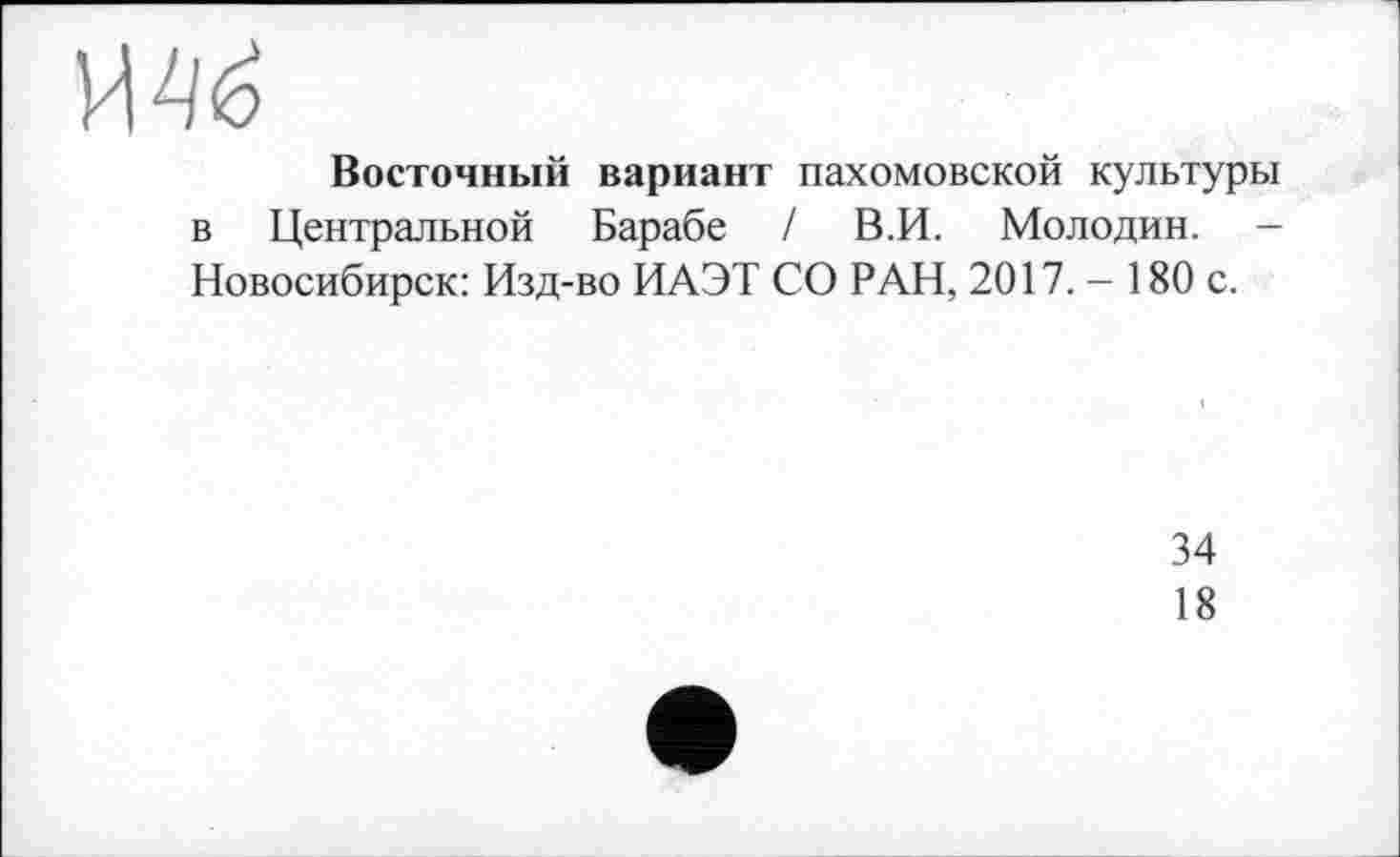 ﻿Восточный вариант пахомовской культуры в Центральной Барабе / В.И. Молодин. -Новосибирск: Изд-во ИАЭТ СО РАН, 2017.- 180 с.
34
18